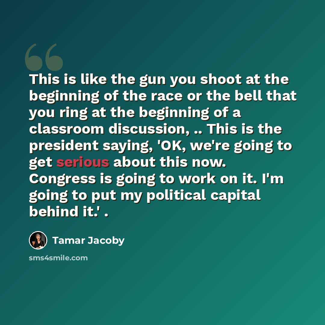 “This is like the gun you shoot at the beginning of the race or the bell that you ring at the beginning of a classroom discussion, .. This is the president saying, 'OK, we're going to get serious about this now. Congress is going to work on it. I'm going to put my political capital behind it.' .” quote by Tamar Jacoby