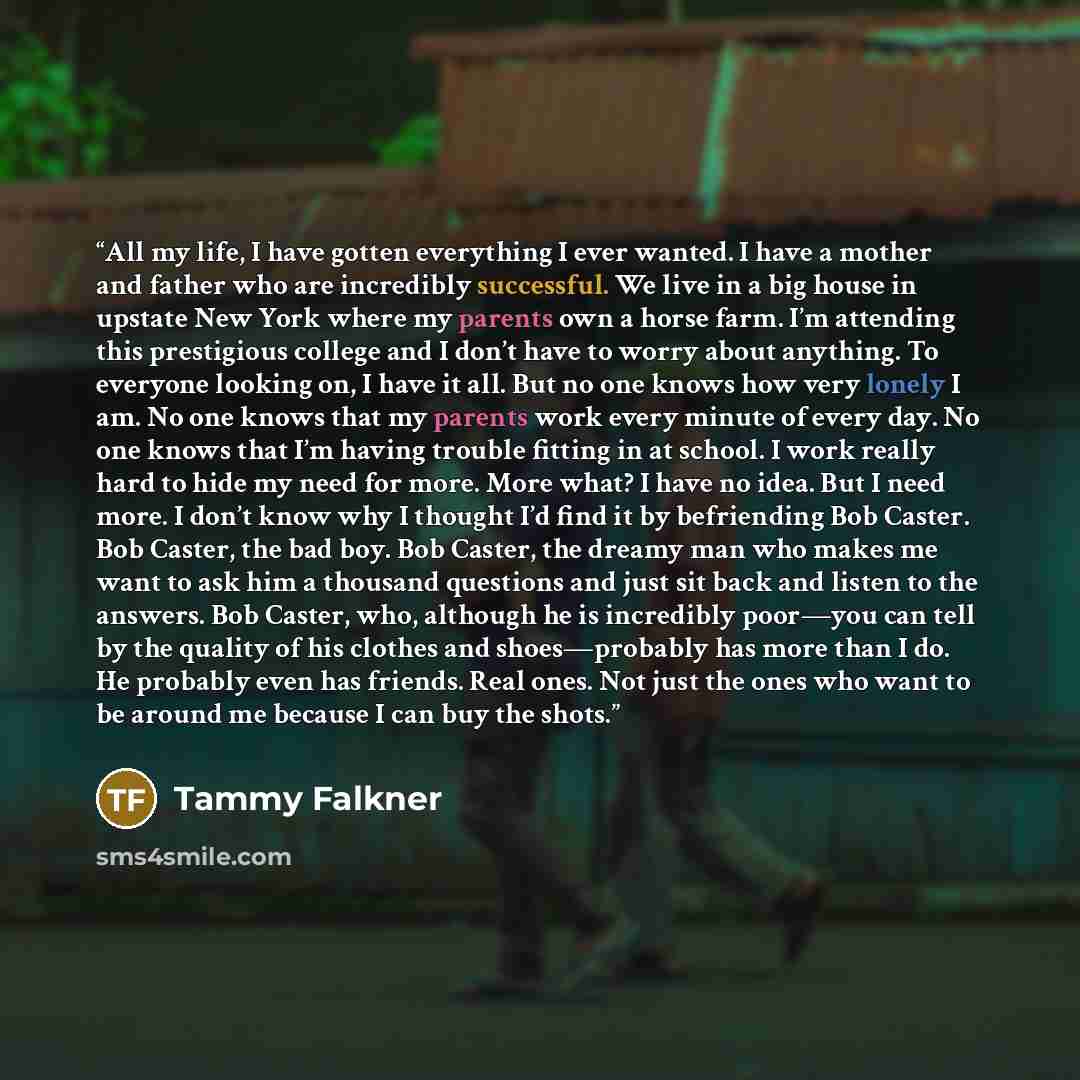 “All my life, I have gotten everything I ever wanted. I have a mother and father who are incredibly successful. We live in a big house in upstate New York where my parents own a horse farm. I’m attending this prestigious college and I don’t have to worry about anything. To everyone looking on, I…” quote by Tammy Falkner