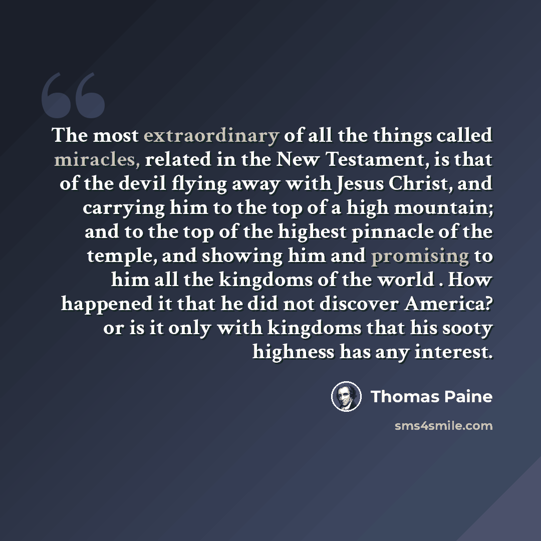 “The most extraordinary of all the things called miracles, related in the New Testament, is that of the devil flying away with Jesus Christ, and carrying him to the top of a high mountain; and to the top of the highest pinnacle of the temple, and showing him and promising to him all the kingdoms of…” quote by Thomas Paine