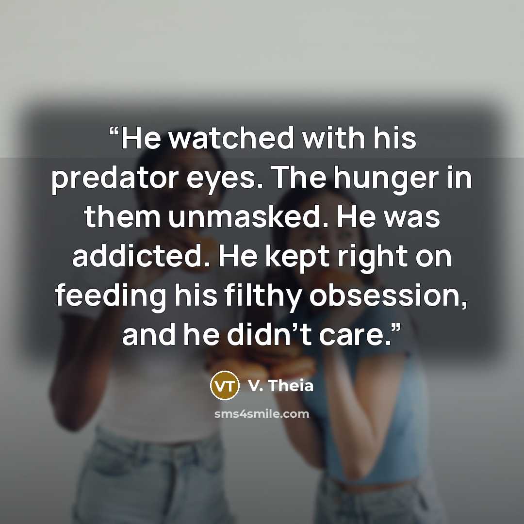 “He watched with his predator eyes. The hunger in them unmasked. He was addicted. He kept right on feeding his filthy obsession, and he didn’t care.” quote by V. Theia