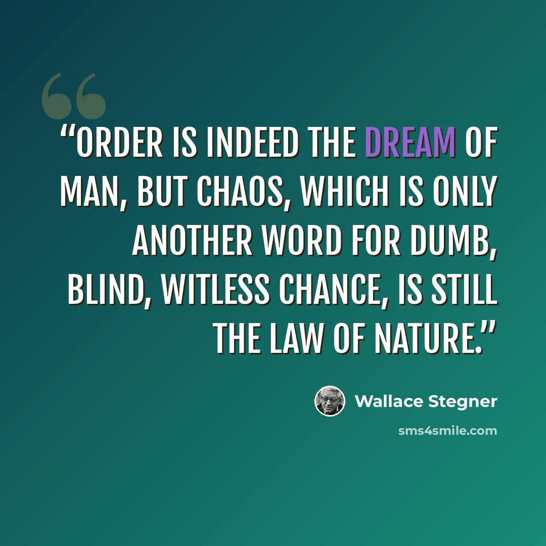 “Order is indeed the dream of man, but chaos, which is only another word for dumb, blind, witless chance, is still the law of nature.” quote by Wallace Stegner