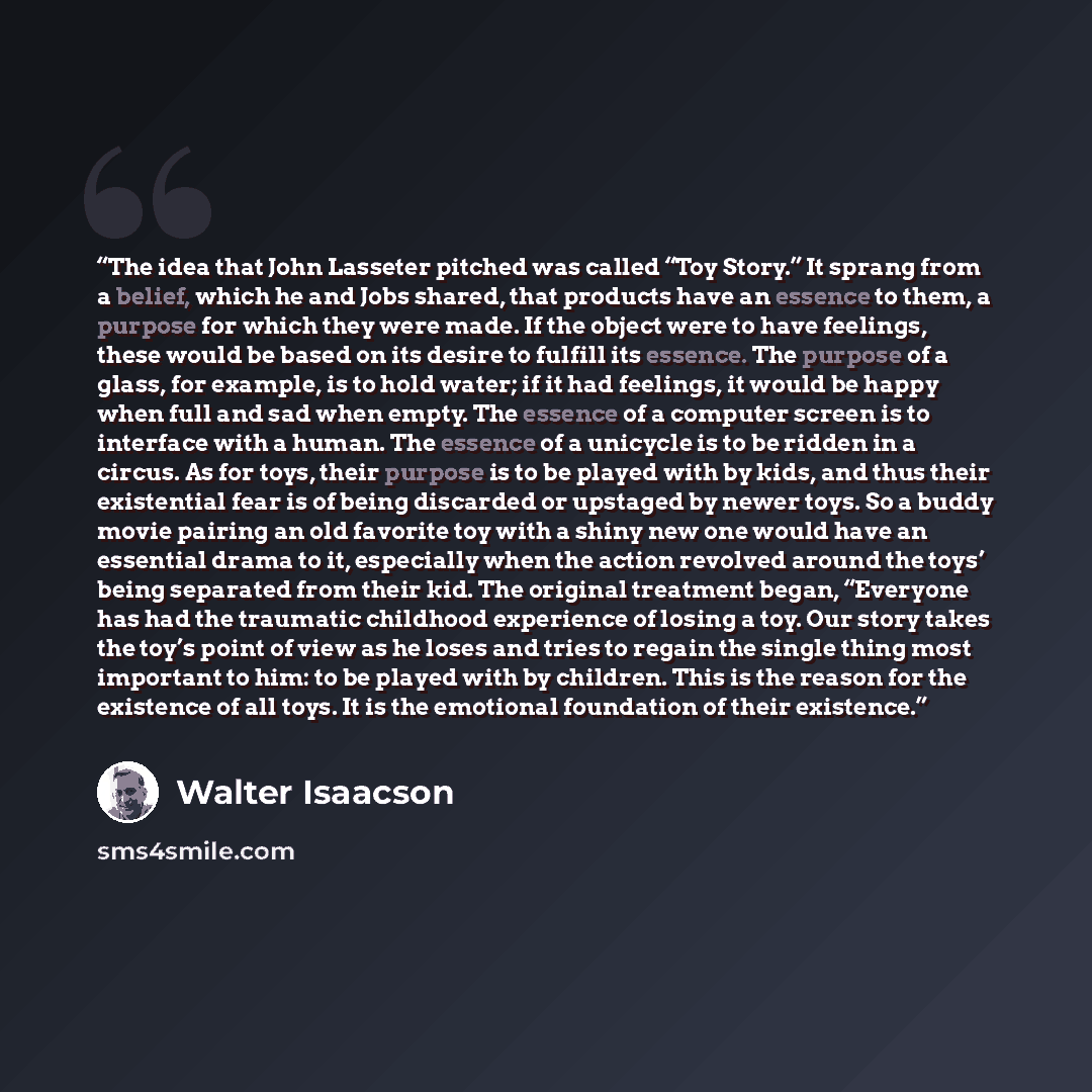“The idea that John Lasseter pitched was called “Toy Story.” It sprang from a belief, which he and Jobs shared, that products have an essence to them, a purpose for which they were made. If the object were to have feelings, these would be based on its desire to fulfill its essence. The purpose of a…” quote by Walter Isaacson