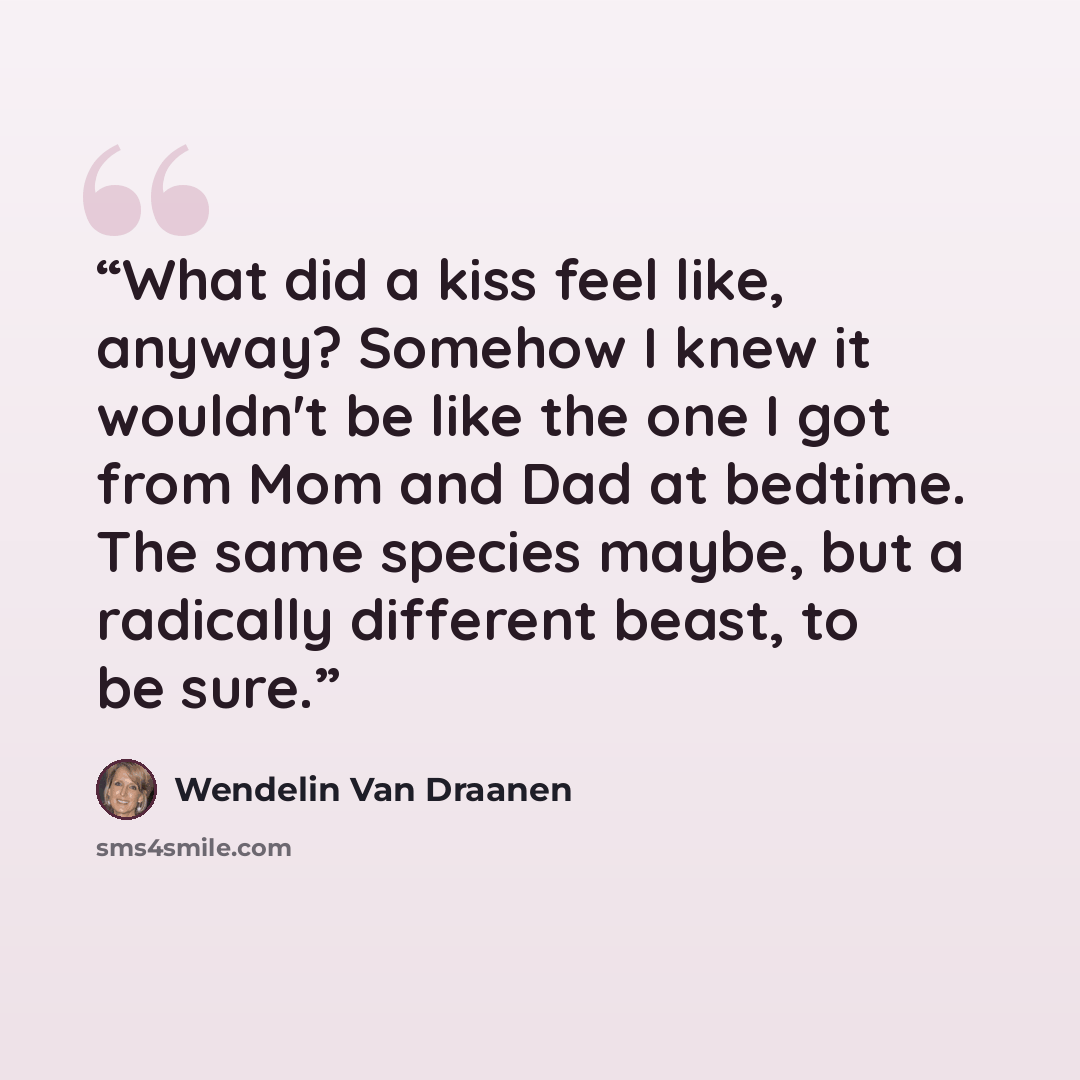 “What did a kiss feel like, anyway? Somehow I knew it wouldn't be like the one I got from Mom and Dad at bedtime. The same species maybe, but a radically different beast, to be sure.” quote by Wendelin Van Draanen