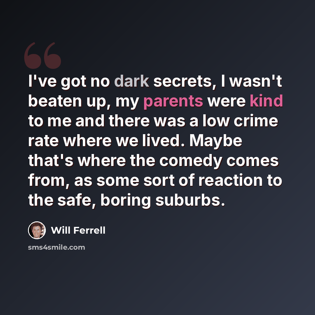 “I've got no dark secrets, I wasn't beaten up, my parents were kind to me and there was a low crime rate where we lived. Maybe that's where the comedy comes from, as some sort of reaction to the safe, boring suburbs.” quote by Will Ferrell
