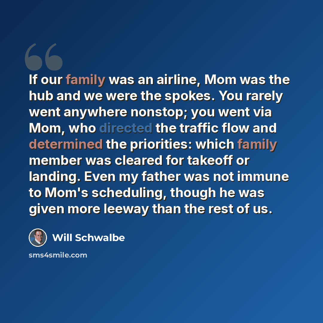 “If our family was an airline, Mom was the hub and we were the spokes. You rarely went anywhere nonstop; you went via Mom, who directed the traffic flow and determined the priorities: which family member was cleared for takeoff or landing. Even my father was not immune to Mom's scheduling, though…” quote by Will Schwalbe