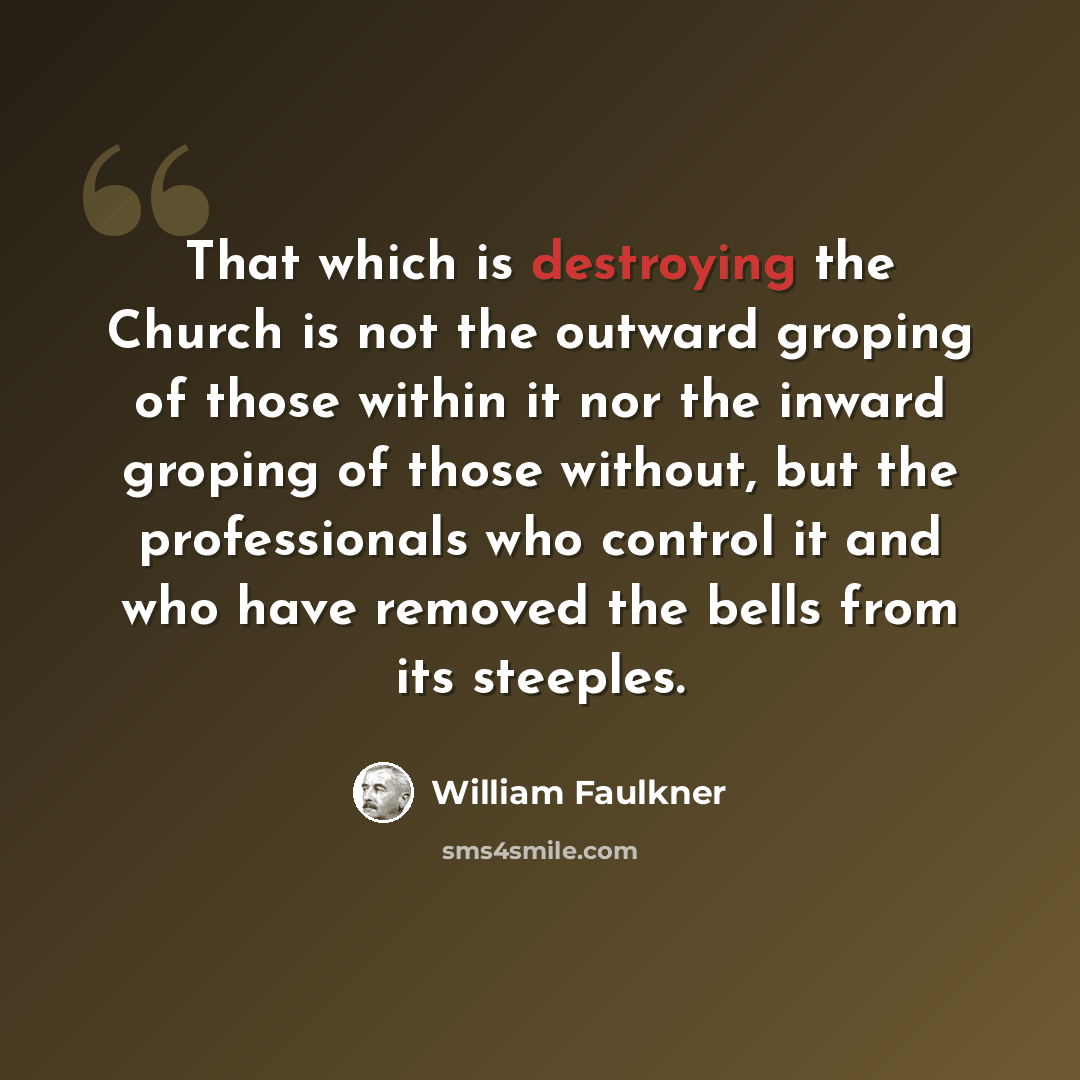 “That which is destroying the Church is not the outward groping of those within it nor the inward groping of those without, but the professionals who control it and who have removed the bells from its steeples.” quote by William Faulkner