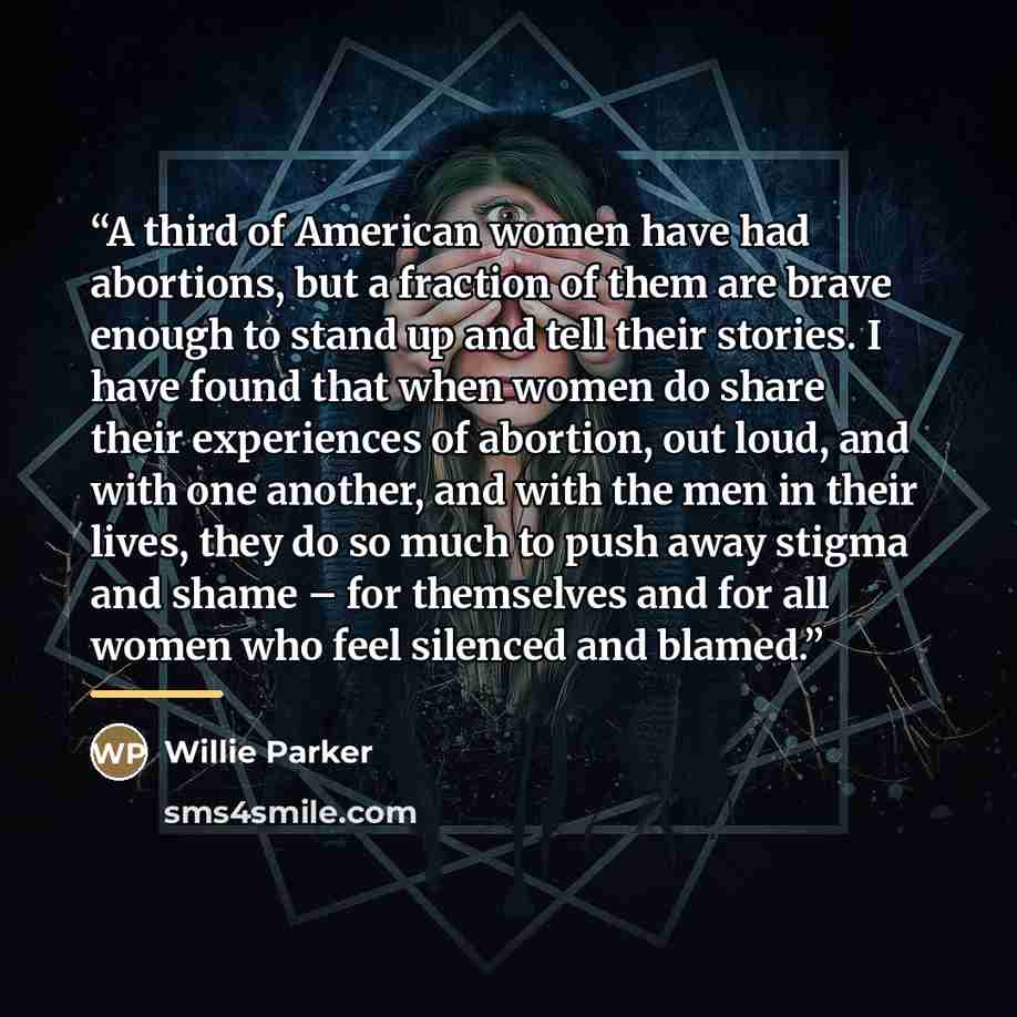 “A third of American women have had abortions, but a fraction of them are brave enough to stand up and tell their stories. I have found that when women do share their experiences of abortion, out loud, and with one another, and with the men in their lives, they do so much to push away stigma and…” quote by Willie Parker