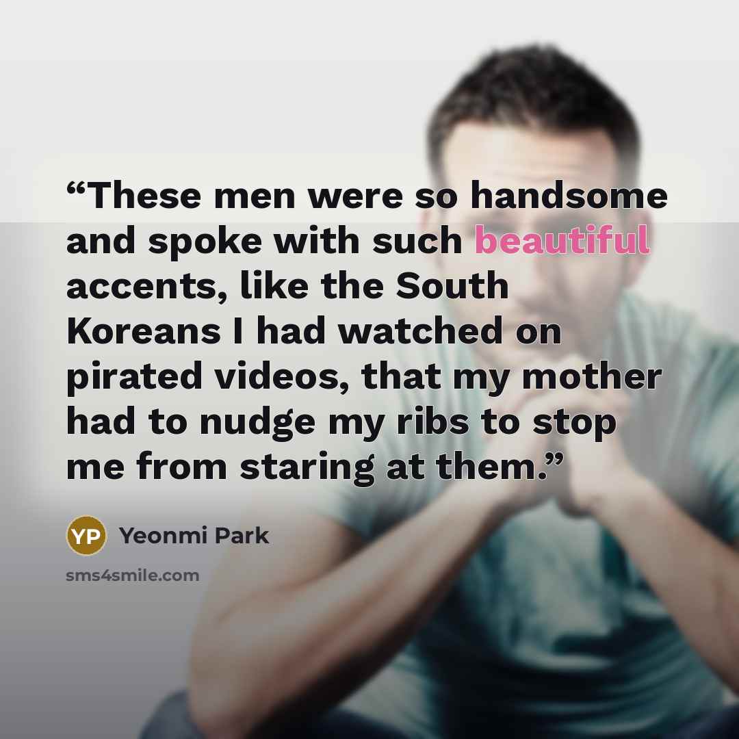 “These men were so handsome and spoke with such beautiful accents, like the South Koreans I had watched on pirated videos, that my mother had to nudge my ribs to stop me from staring at them.” quote by Yeonmi Park