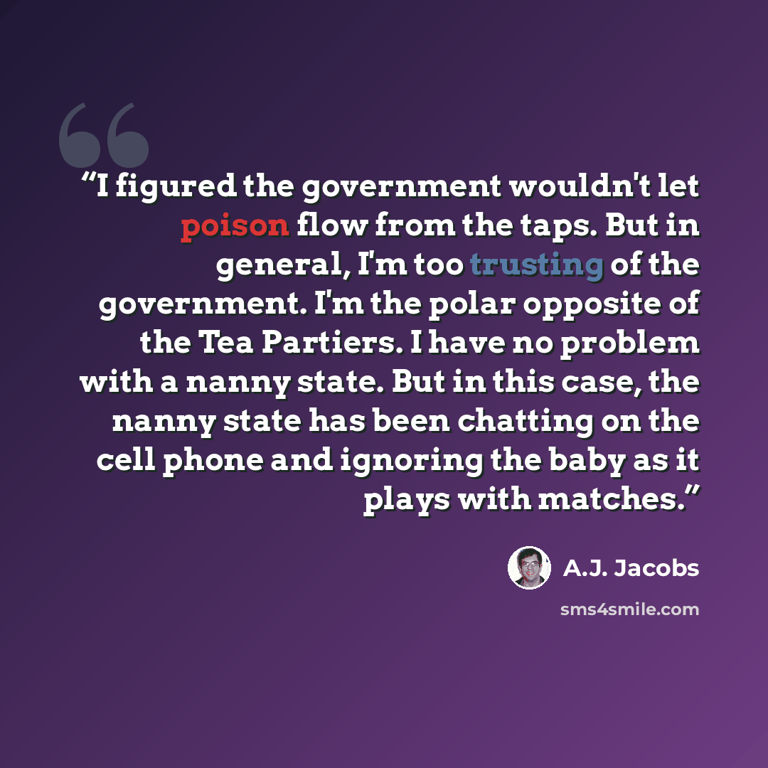 “I figured the government wouldn't let poison flow from the taps. But in general, I'm too trusting of the government. I'm the polar opposite of the Tea Partiers. I have no problem with a nanny state. But in this case, the nanny state has been chatting on the cell phone and ignoring the baby as it…” quote by A.J. Jacobs