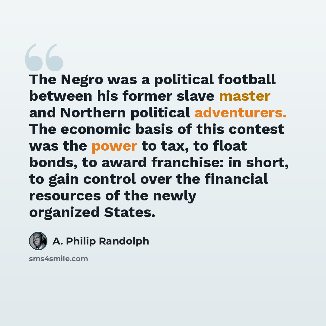 “The Negro was a political football between his former slave master and Northern political adventurers. The economic basis of this contest was the power to tax, to float bonds, to award franchise: in short, to gain control over the financial resources of the newly organized States.” quote by A. Philip Randolph