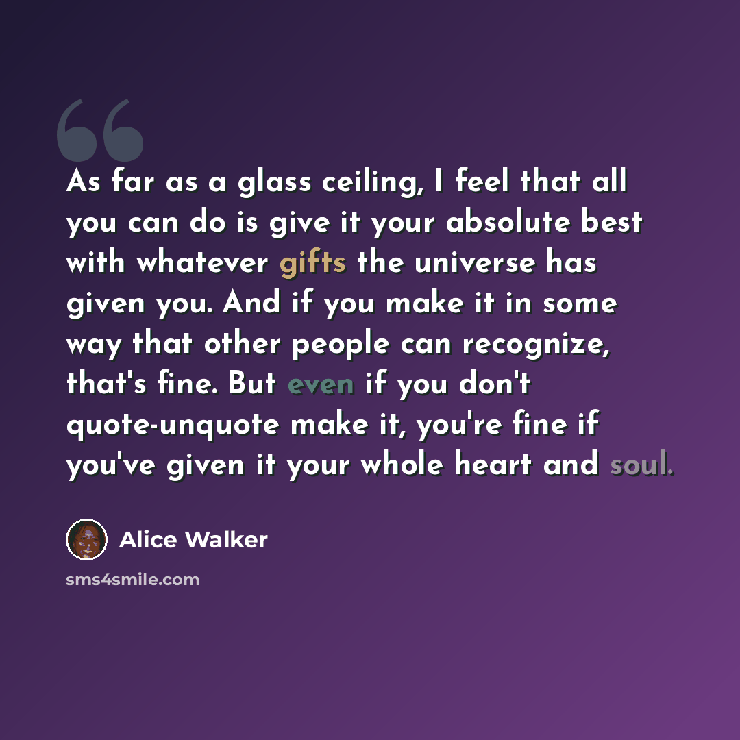 “As far as a glass ceiling, I feel that all you can do is give it your absolute best with whatever gifts the universe has given you. And if you make it in some way that other people can recognize, that's fine. But even if you don't quote-unquote make it, you're fine if you've given it your whole…” quote by Alice Walker