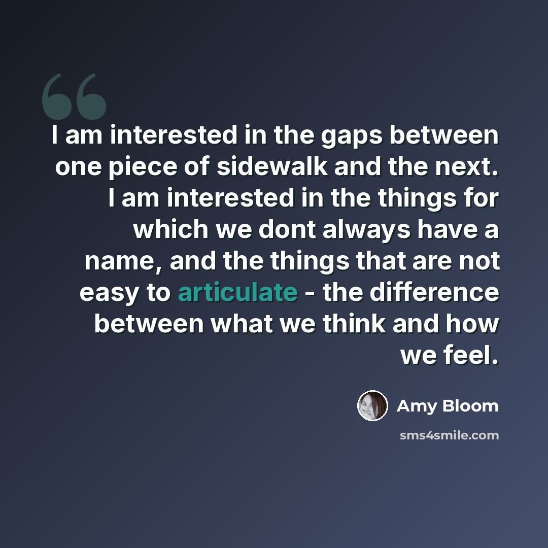 “I am interested in the gaps between one piece of sidewalk and the next. I am interested in the things for which we dont always have a name, and the things that are not easy to articulate - the difference between what we think and how we feel.” quote by Amy Bloom