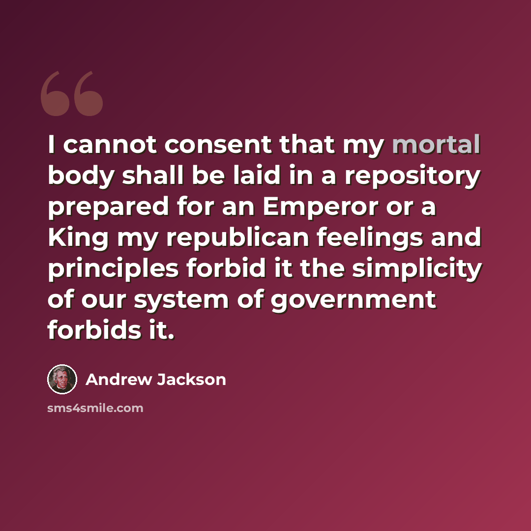 “I cannot consent that my mortal body shall be laid in a repository prepared for an Emperor or a King my republican feelings and principles forbid it the simplicity of our system of government forbids it.” quote by Andrew Jackson
