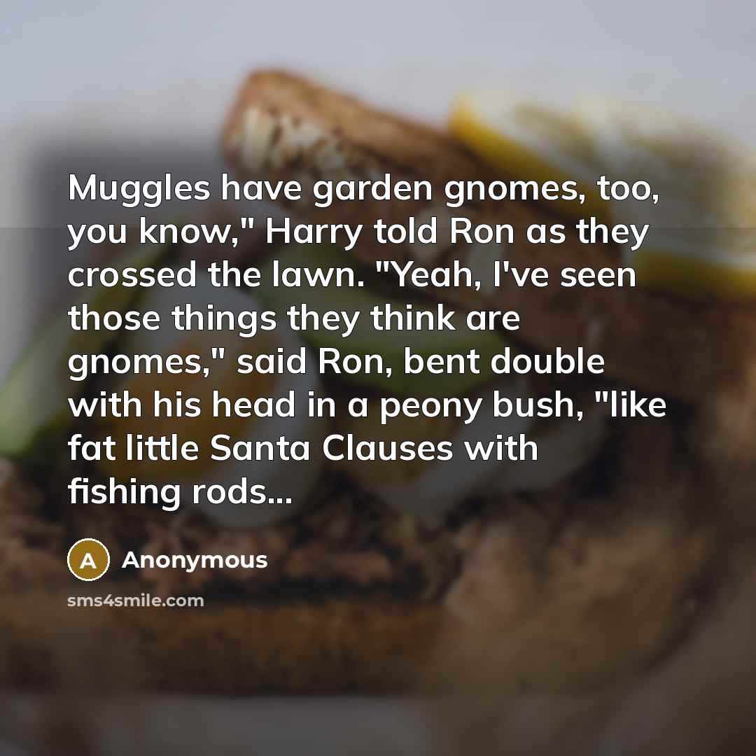 “Muggles have garden gnomes, too, you know," Harry told Ron as they crossed the lawn. "Yeah, I've seen those things they think are gnomes," said Ron, bent double with his head in a peony bush, "like fat little Santa Clauses with fishing rods...” quote by Anonymous