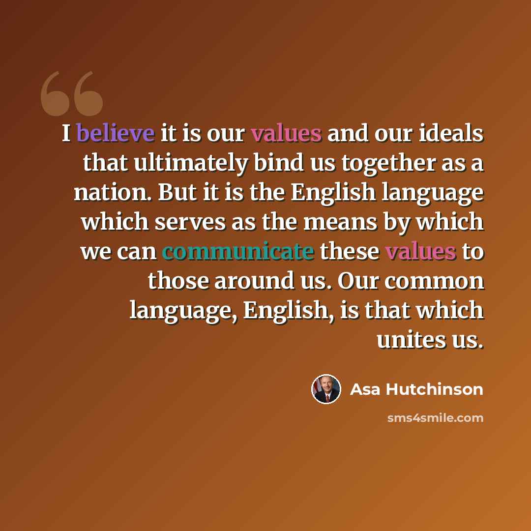 “I believe it is our values and our ideals that ultimately bind us together as a nation. But it is the English language which serves as the means by which we can communicate these values to those around us. Our common language, English, is that which unites us.” quote by Asa Hutchinson
