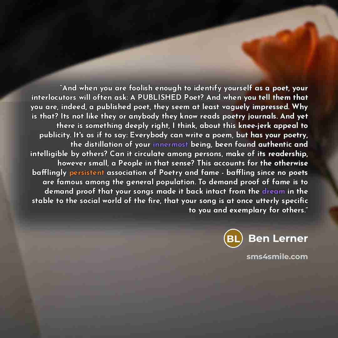 “And when you are foolish enough to identify yourself as a poet, your interlocutors will often ask: A PUBLISHED Poet? And when you tell them that you are, indeed, a published poet, they seem at least vaguely impressed. Why is that? Its not like they or anybody they know reads poetry journals. And…” quote by Ben Lerner