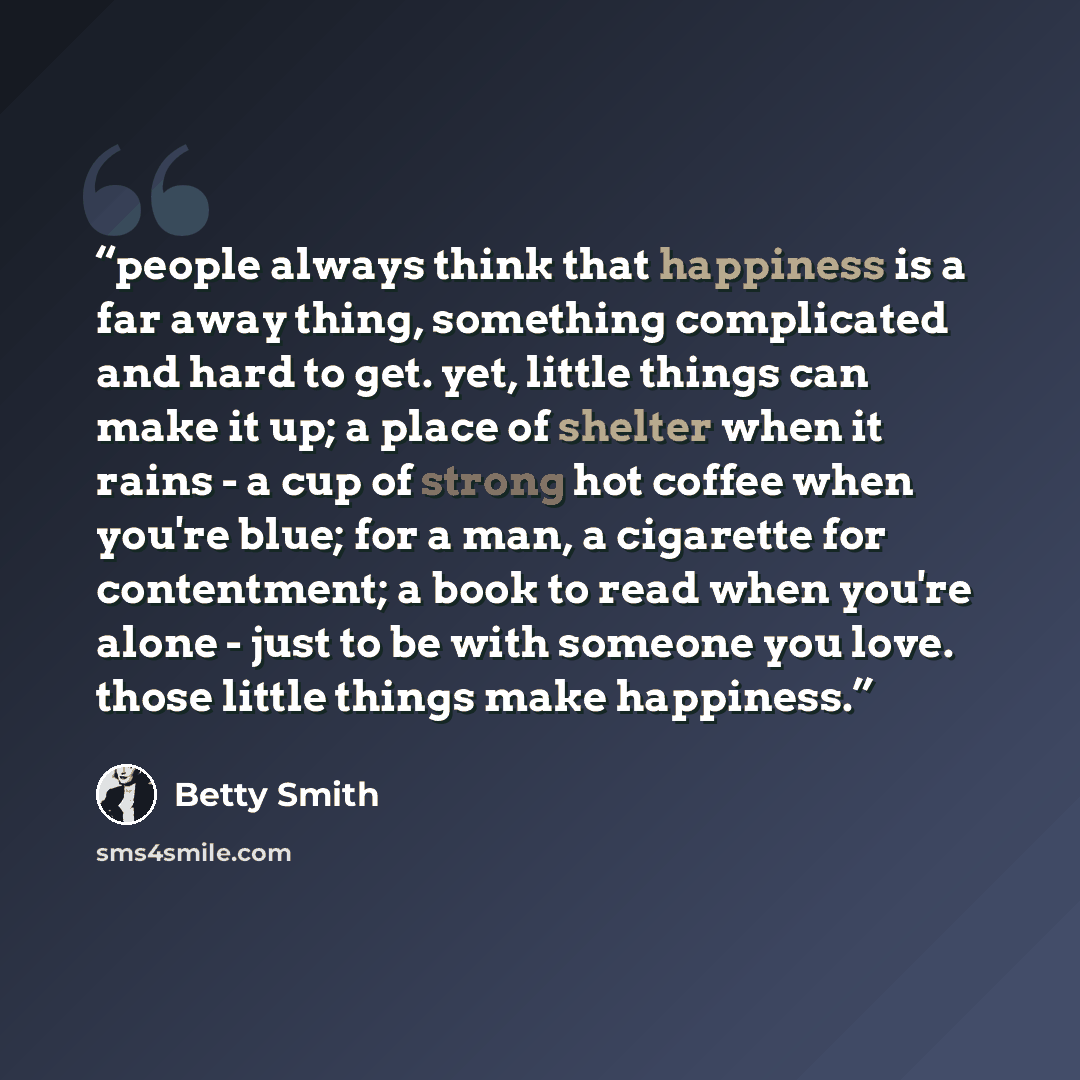 “people always think that happiness is a far away thing, something complicated and hard to get. yet, little things can make it up; a place of shelter when it rains - a cup of strong hot coffee when you're blue; for a man, a cigarette for contentment; a book to read when you're alone - just to be…” quote by Betty Smith
