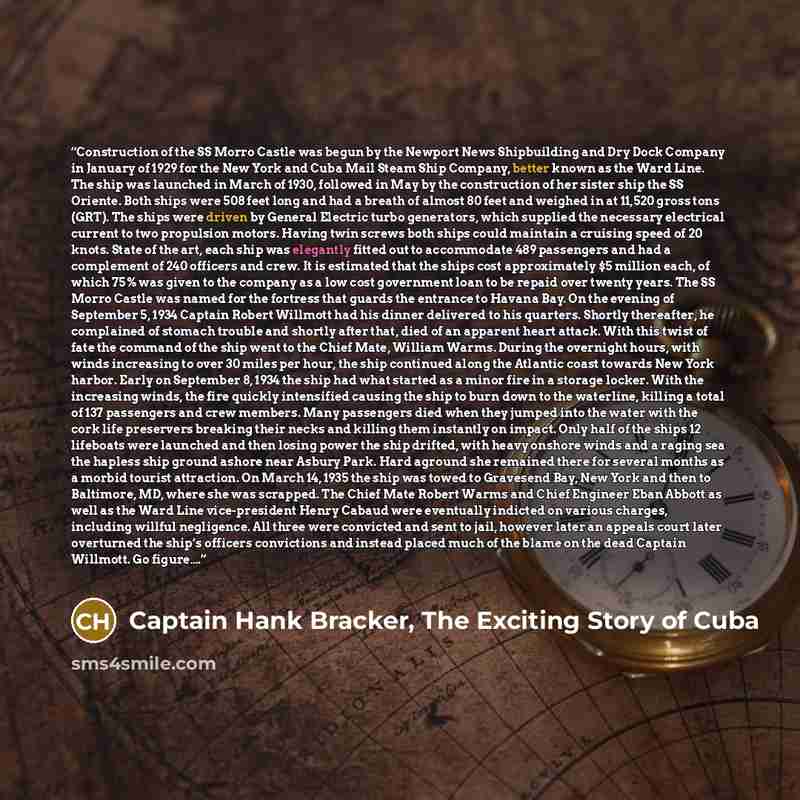 “Construction of the SS Morro Castle was begun by the Newport News Shipbuilding and Dry Dock Company in January of 1929 for the New York and Cuba Mail Steam Ship Company, better known as the Ward Line. The ship was launched in March of 1930, followed in May by the construction of her sister ship…” quote by Captain Hank Bracker, The Exciting Story of Cuba