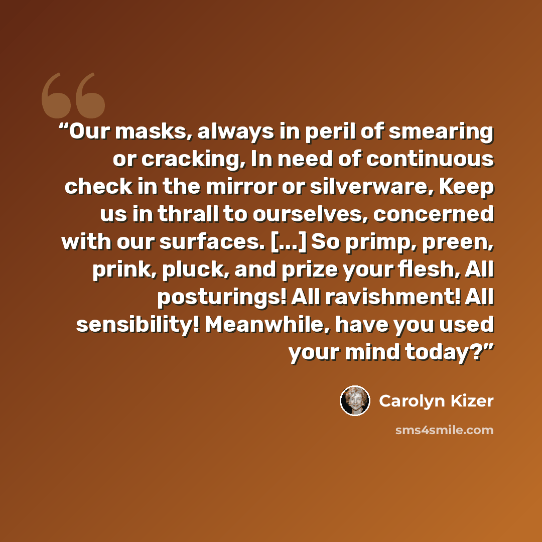 “Our masks, always in peril of smearing or cracking, In need of continuous check in the mirror or silverware, Keep us in thrall to ourselves, concerned with our surfaces. [...] So primp, preen, prink, pluck, and prize your flesh, All posturings! All ravishment! All sensibility! Meanwhile, have you…” quote by Carolyn Kizer