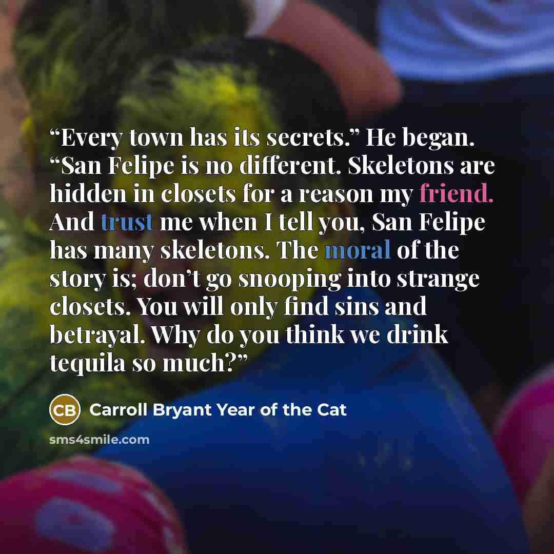 “Every town has its secrets.” He began. “San Felipe is no different. Skeletons are hidden in closets for a reason my friend. And trust me when I tell you, San Felipe has many skeletons. The moral of the story is; don’t go snooping into strange closets. You will only find sins and betrayal. Why do…” quote by Carroll Bryant Year of the Cat