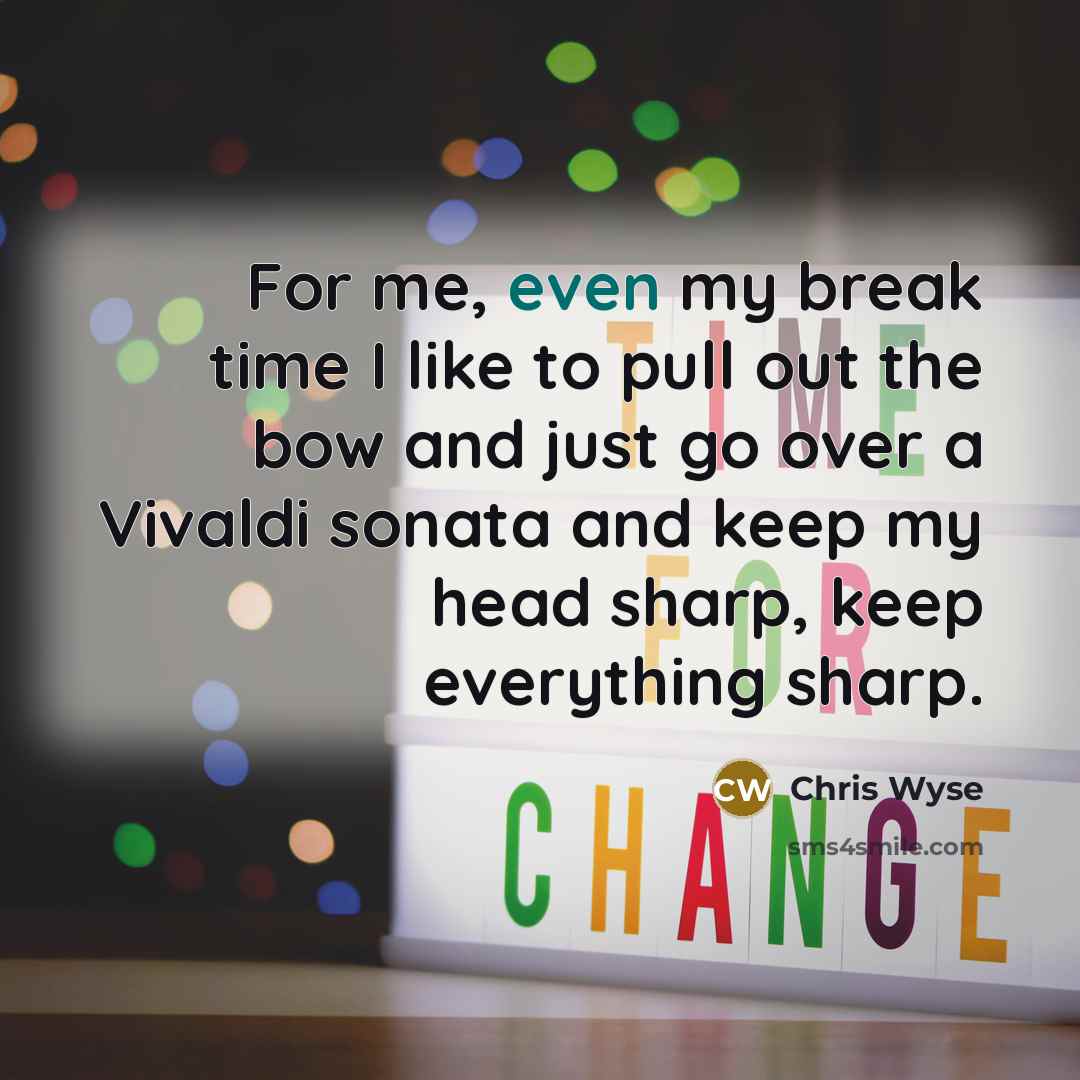 “For me, even my break time I like to pull out the bow and just go over a Vivaldi sonata and keep my head sharp, keep everything sharp.” quote by Chris Wyse