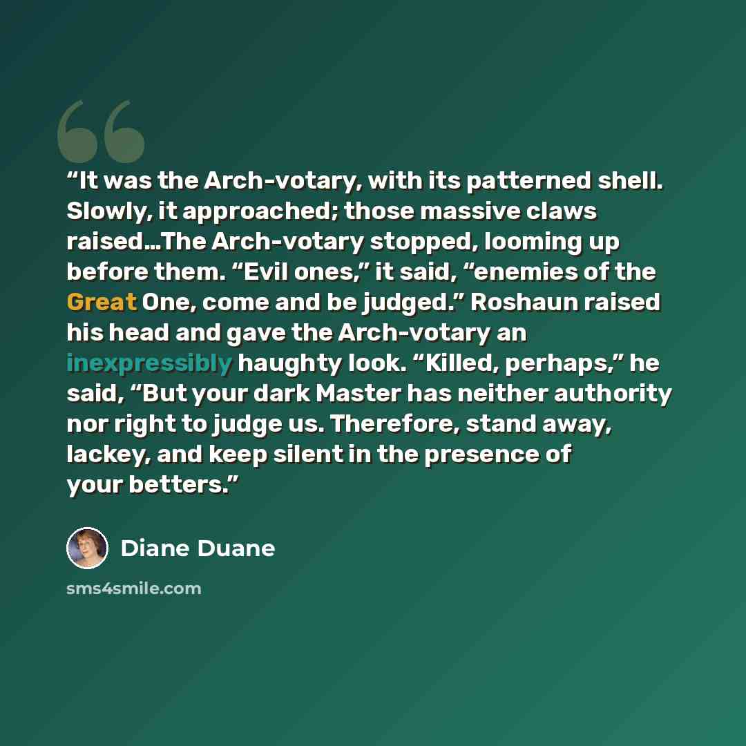“It was the Arch-votary, with its patterned shell. Slowly, it approached; those massive claws raised…The Arch-votary stopped, looming up before them. “Evil ones,” it said, “enemies of the Great One, come and be judged.” Roshaun raised his head and gave the Arch-votary an inexpressibly haughty look…” quote by Diane Duane