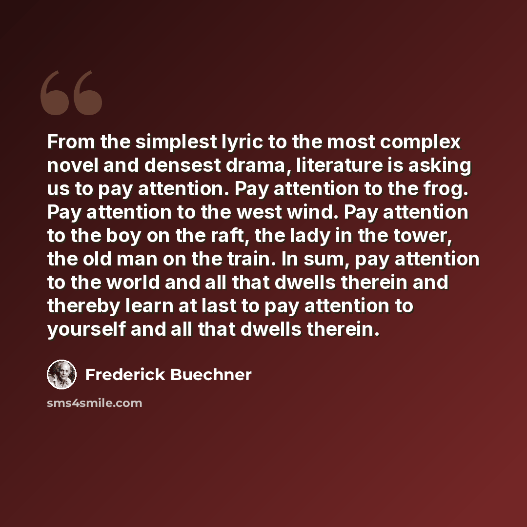 “From the simplest lyric to the most complex novel and densest drama, literature is asking us to pay attention. Pay attention to the frog. Pay attention to the west wind. Pay attention to the boy on the raft, the lady in the tower, the old man on the train. In sum, pay attention to the world and…” quote by Frederick Buechner