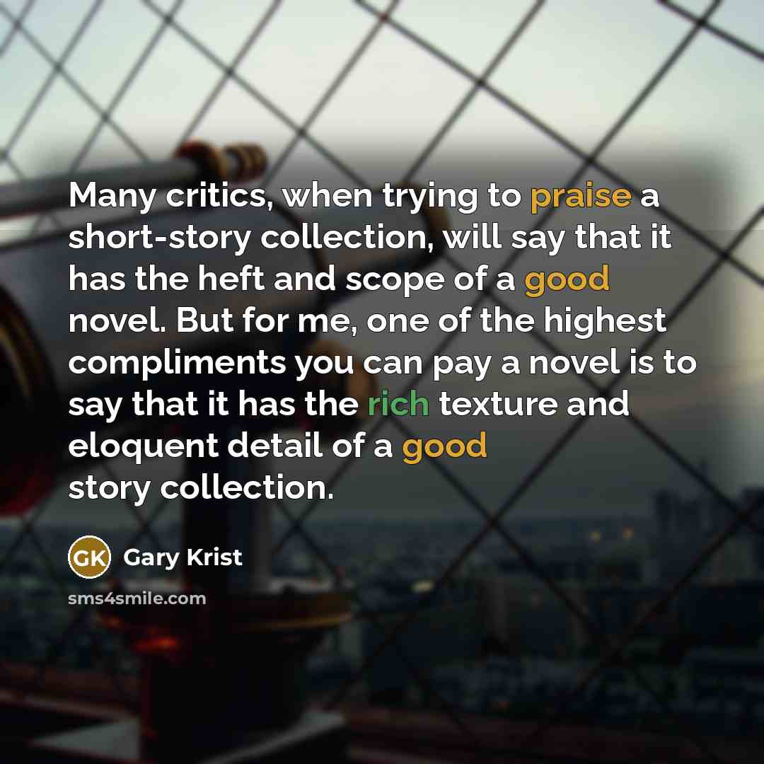 “Many critics, when trying to praise a short-story collection, will say that it has the heft and scope of a good novel. But for me, one of the highest compliments you can pay a novel is to say that it has the rich texture and eloquent detail of a good story collection.” quote by Gary Krist