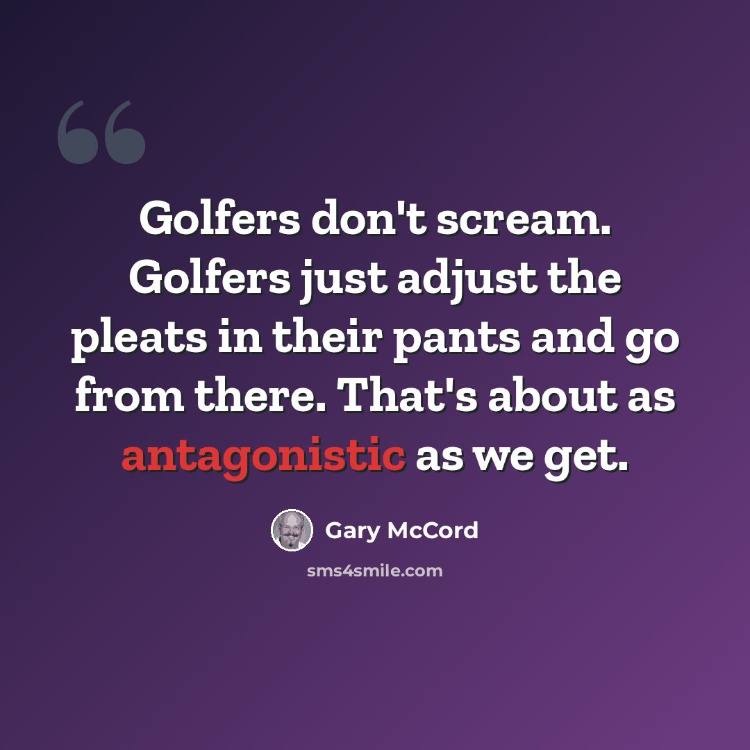 “Golfers don't scream. Golfers just adjust the pleats in their pants and go from there. That's about as antagonistic as we get.” quote by Gary McCord