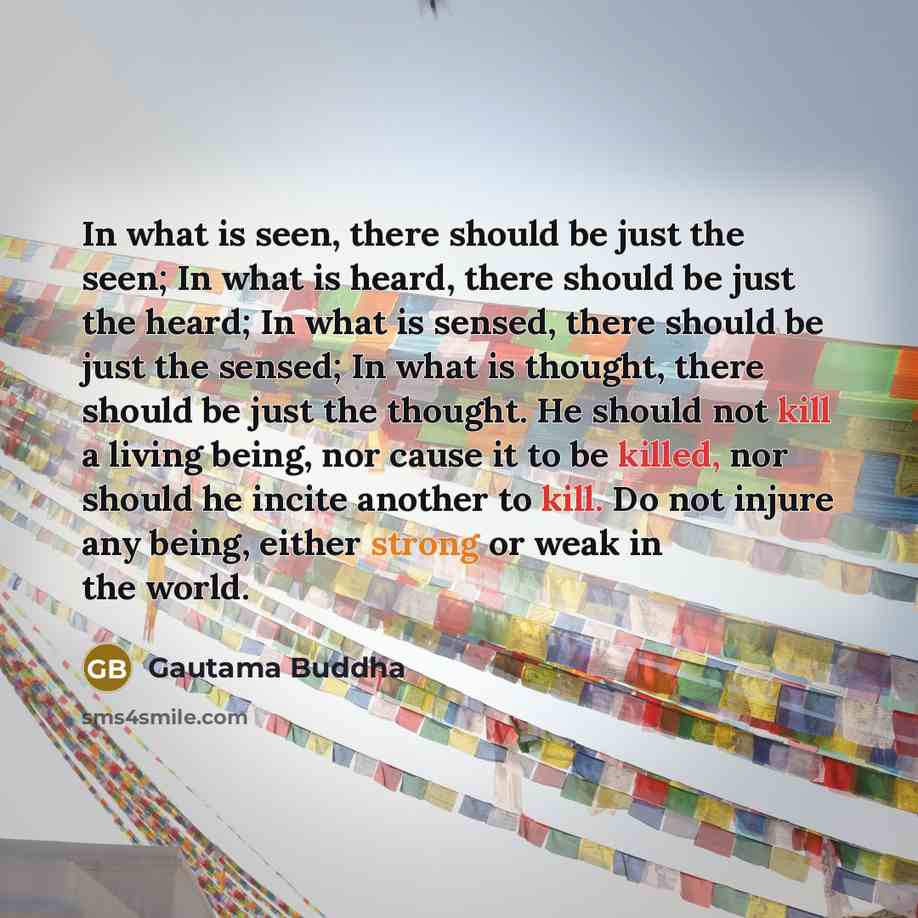 “In what is seen, there should be just the seen; In what is heard, there should be just the heard; In what is sensed, there should be just the sensed; In what is thought, there should be just the thought. He should not kill a living being, nor cause it to be killed, nor should he incite another to…” quote by Gautama Buddha
