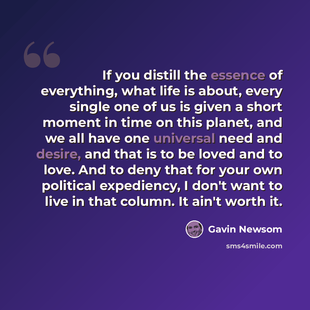 “If you distill the essence of everything, what life is about, every single one of us is given a short moment in time on this planet, and we all have one universal need and desire, and that is to be loved and to love. And to deny that for your own political expediency, I don't want to live in that…” quote by Gavin Newsom