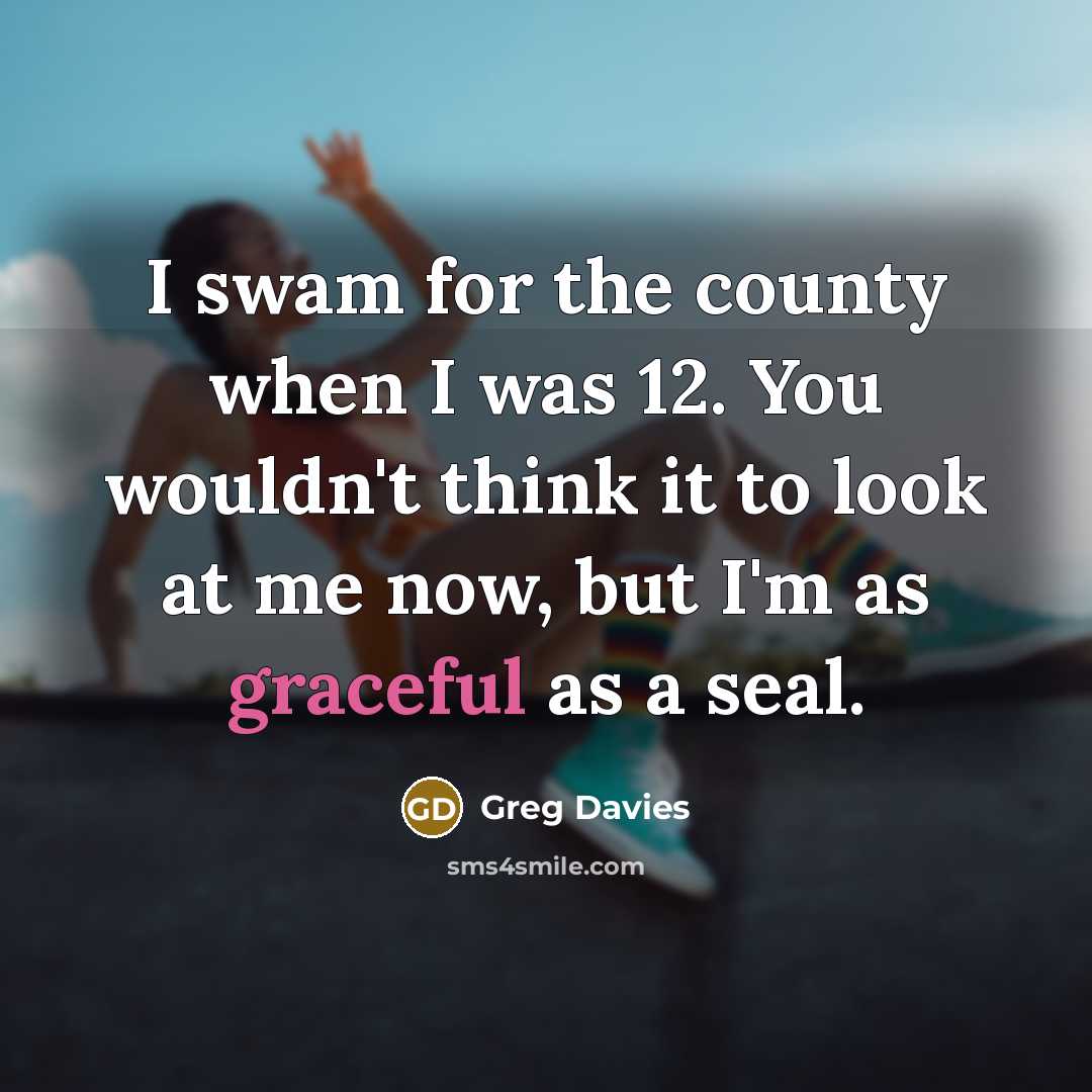 “I swam for the county when I was 12. You wouldn't think it to look at me now, but I'm as graceful as a seal.” quote by Greg Davies