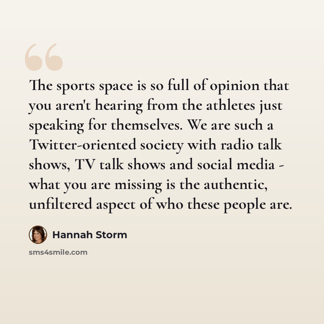 “The sports space is so full of opinion that you aren't hearing from the athletes just speaking for themselves. We are such a Twitter-oriented society with radio talk shows, TV talk shows and social media - what you are missing is the authentic, unfiltered aspect of who these people are.” quote by Hannah Storm
