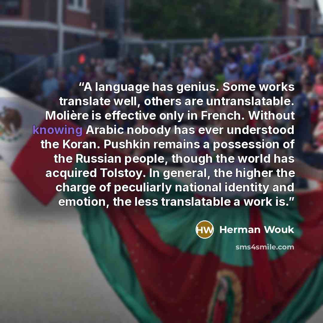 “A language has genius. Some works translate well, others are untranslatable. Molière is effective only in French. Without knowing Arabic nobody has ever understood the Koran. Pushkin remains a possession of the Russian people, though the world has acquired Tolstoy. In general, the higher the…” quote by Herman Wouk