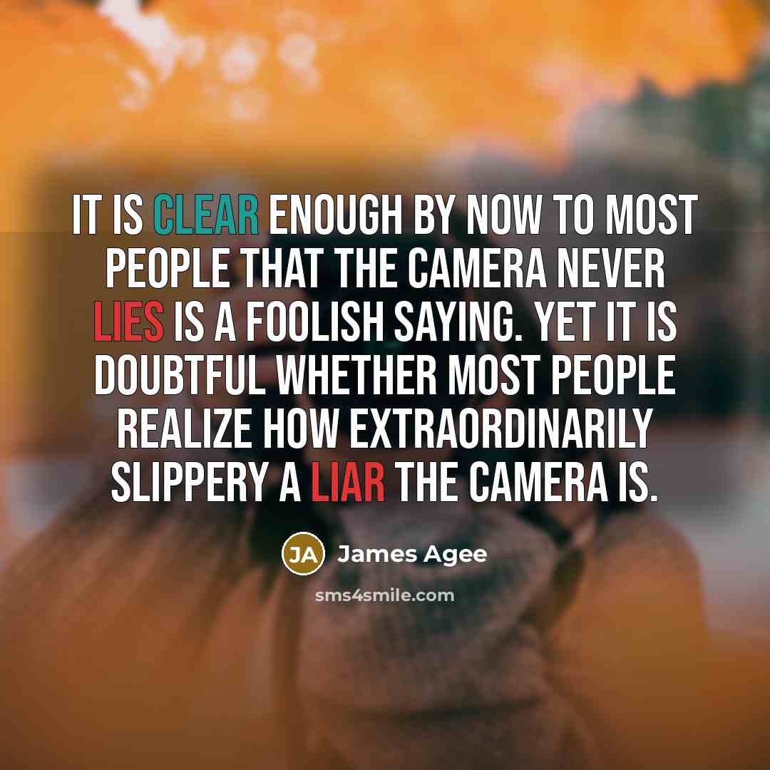 “It is clear enough by now to most people that the camera never lies is a foolish saying. Yet it is doubtful whether most people realize how extraordinarily slippery a liar the camera is.” quote by James Agee