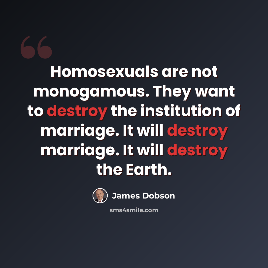 “Homosexuals are not monogamous. They want to destroy the institution of marriage. It will destroy marriage. It will destroy the Earth.” quote by James Dobson