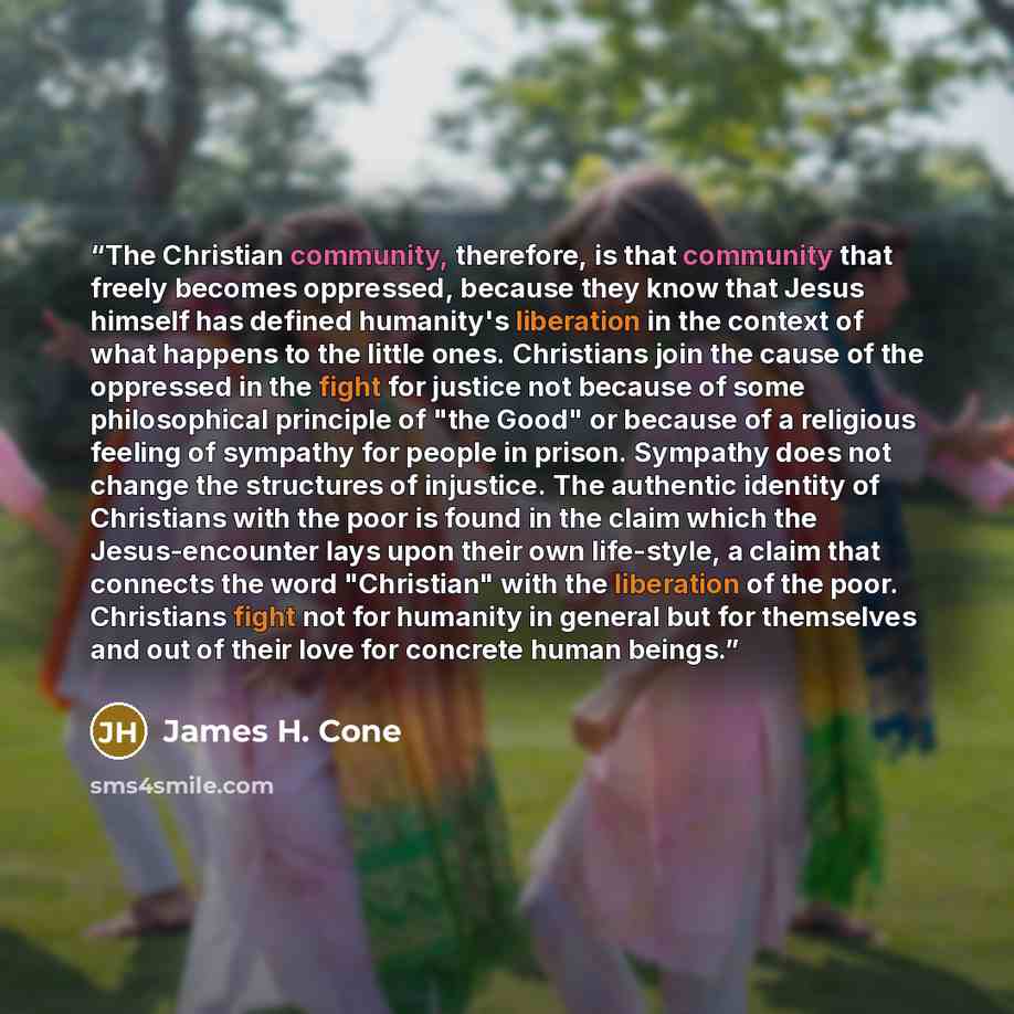 “The Christian community, therefore, is that community that freely becomes oppressed, because they know that Jesus himself has defined humanity's liberation in the context of what happens to the little ones. Christians join the cause of the oppressed in the fight for justice not because of some…” quote by James H. Cone