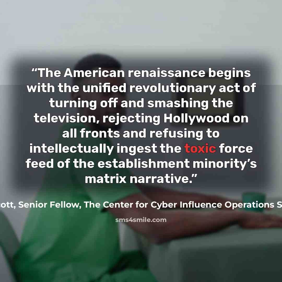 “The American renaissance begins with the unified revolutionary act of turning off and smashing the television, rejecting Hollywood on all fronts and refusing to intellectually ingest the toxic force feed of the establishment minority’s matrix narrative.” quote by James Scott, Senior Fellow, The Center for Cyber Influence Operations Studies (CCIOS
