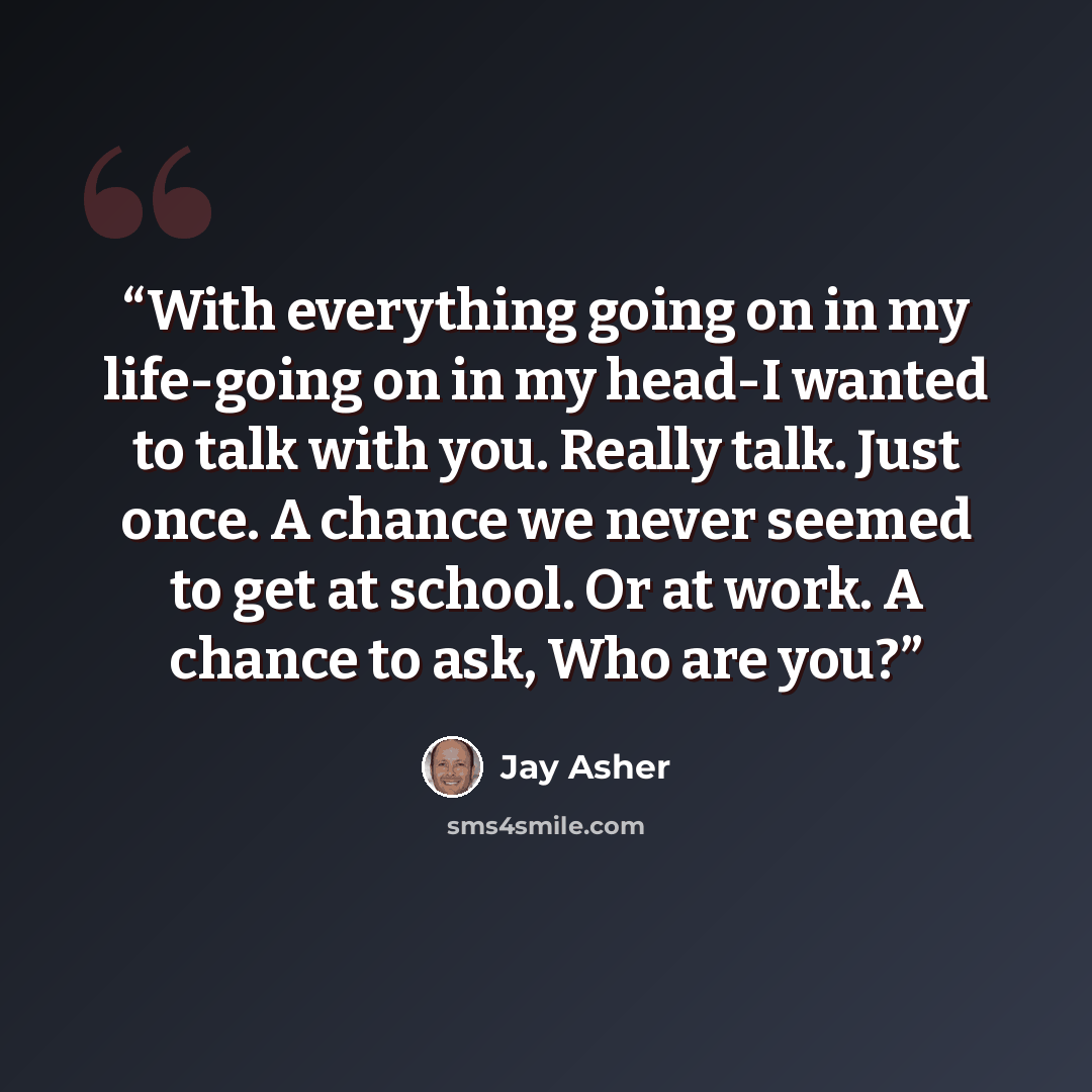 “With everything going on in my life-going on in my head-I wanted to talk with you. Really talk. Just once. A chance we never seemed to get at school. Or at work. A chance to ask, Who are you?” quote by Jay Asher