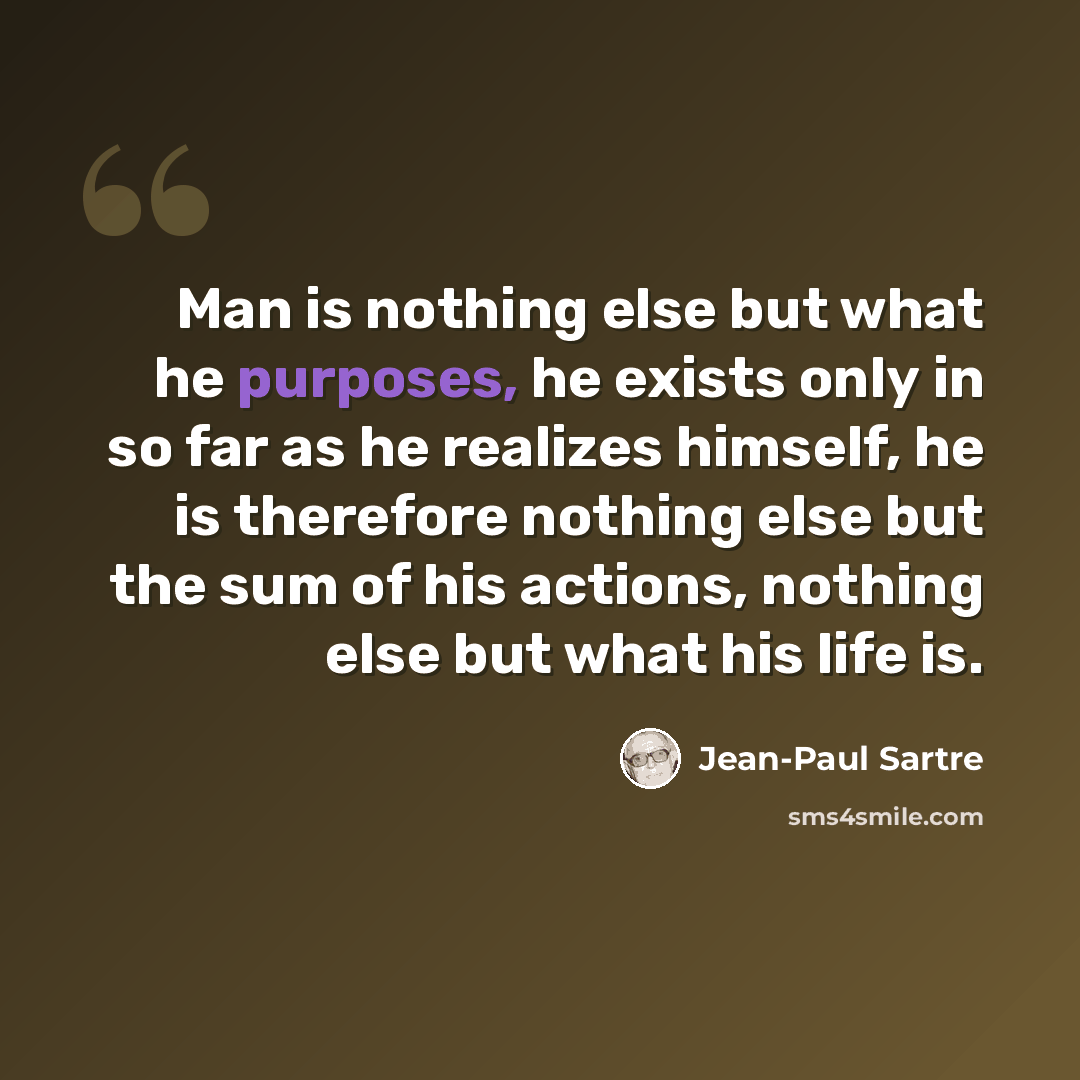 “Man is nothing else but what he purposes, he exists only in so far as he realizes himself, he is therefore nothing else but the sum of his actions, nothing else but what his life is.” quote by Jean-Paul Sartre