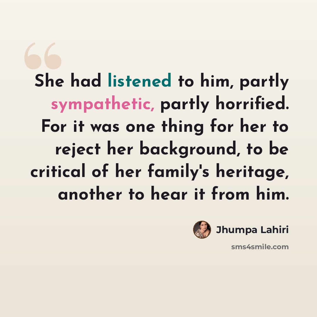 “She had listened to him, partly sympathetic, partly horrified. For it was one thing for her to reject her background, to be critical of her family's heritage, another to hear it from him.” quote by Jhumpa Lahiri