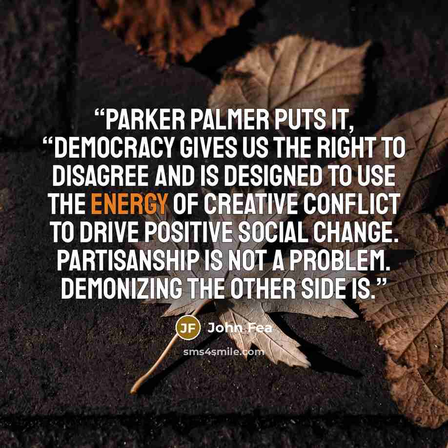 “Parker Palmer puts it, “Democracy gives us the right to disagree and is designed to use the energy of creative conflict to drive positive social change. Partisanship is not a problem. Demonizing the other side is.” quote by John Fea