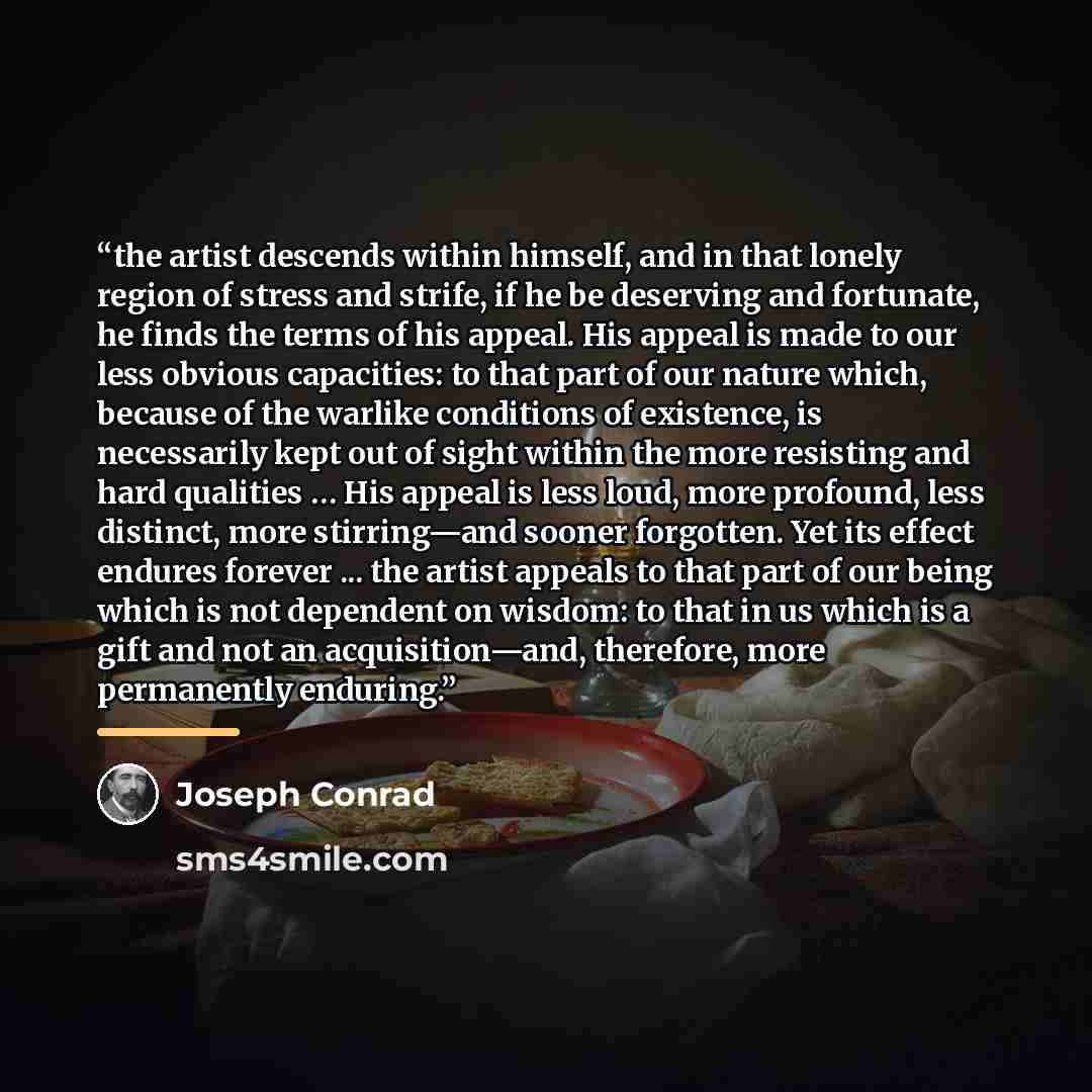 “the artist descends within himself, and in that lonely region of stress and strife, if he be deserving and fortunate, he finds the terms of his appeal. His appeal is made to our less obvious capacities: to that part of our nature which, because of the warlike conditions of existence, is…” quote by Joseph Conrad