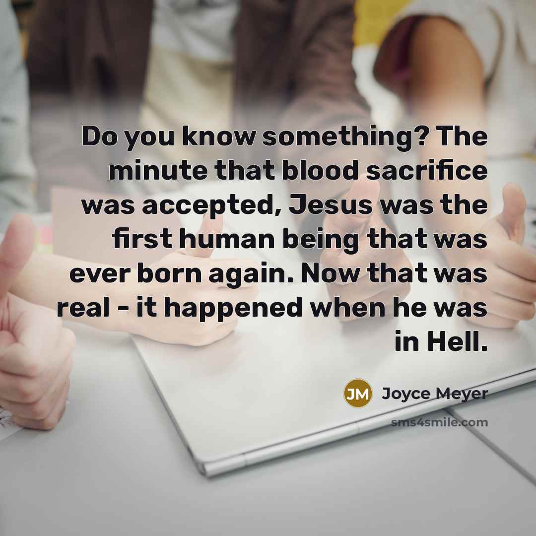 “Do you know something? The minute that blood sacrifice was accepted, Jesus was the first human being that was ever born again. Now that was real - it happened when he was in Hell.” quote by Joyce Meyer
