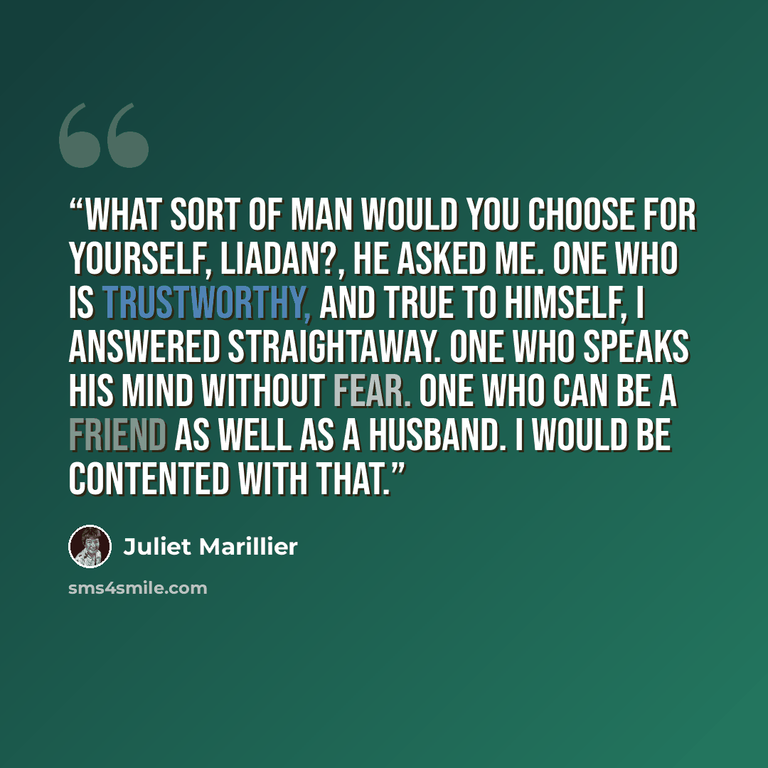 “What sort of man would you choose for yourself, Liadan?, he asked me. One who is trustworthy, and true to himself, I answered straightaway. One who speaks his mind without fear. One who can be a friend as well as a husband. I would be contented with that.” quote by Juliet Marillier