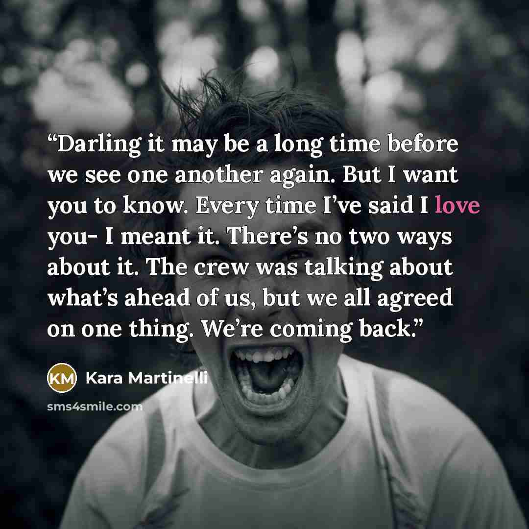 “Darling it may be a long time before we see one another again. But I want you to know. Every time I’ve said I love you- I meant it. There’s no two ways about it. The crew was talking about what’s ahead of us, but we all agreed on one thing. We’re coming back.” quote by Kara Martinelli