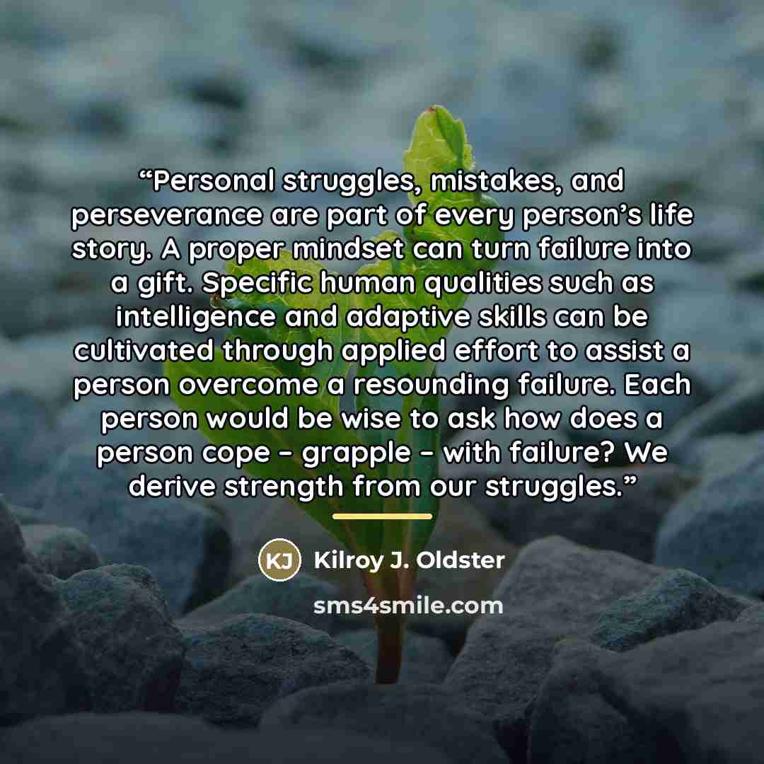 “Personal struggles, mistakes, and perseverance are part of every person’s life story. A proper mindset can turn failure into a gift. Specific human qualities such as intelligence and adaptive skills can be cultivated through applied effort to assist a person overcome a resounding failure. Each…” quote by Kilroy J. Oldster