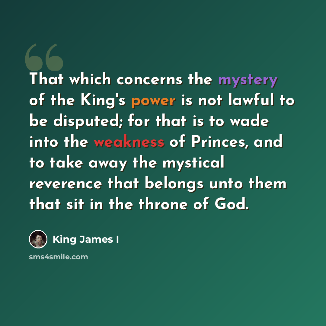 “That which concerns the mystery of the King's power is not lawful to be disputed; for that is to wade into the weakness of Princes, and to take away the mystical reverence that belongs unto them that sit in the throne of God.” quote by King James I