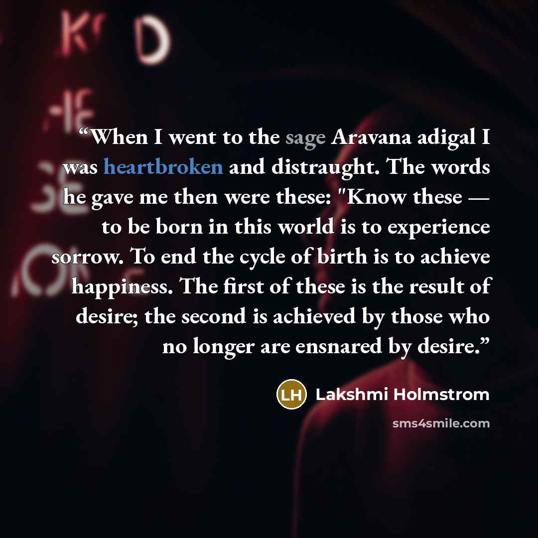 “When I went to the sage Aravana adigal I was heartbroken and distraught. The words he gave me then were these: "Know these — to be born in this world is to experience sorrow. To end the cycle of birth is to achieve happiness. The first of these is the result of desire; the second is achieved by…” quote by Lakshmi Holmstrom