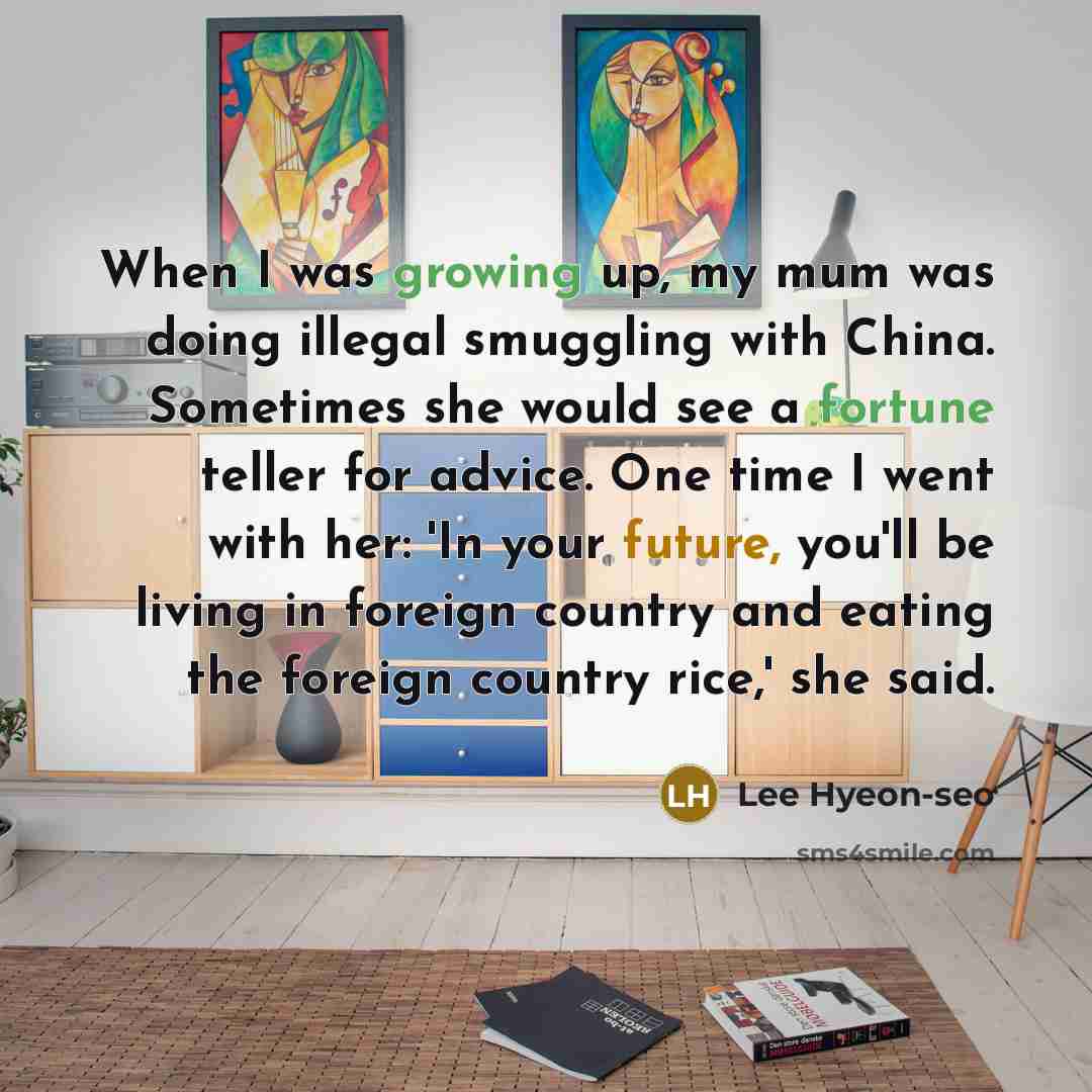 “When I was growing up, my mum was doing illegal smuggling with China. Sometimes she would see a fortune teller for advice. One time I went with her: 'In your future, you'll be living in foreign country and eating the foreign country rice,' she said.” quote by Lee Hyeon-seo